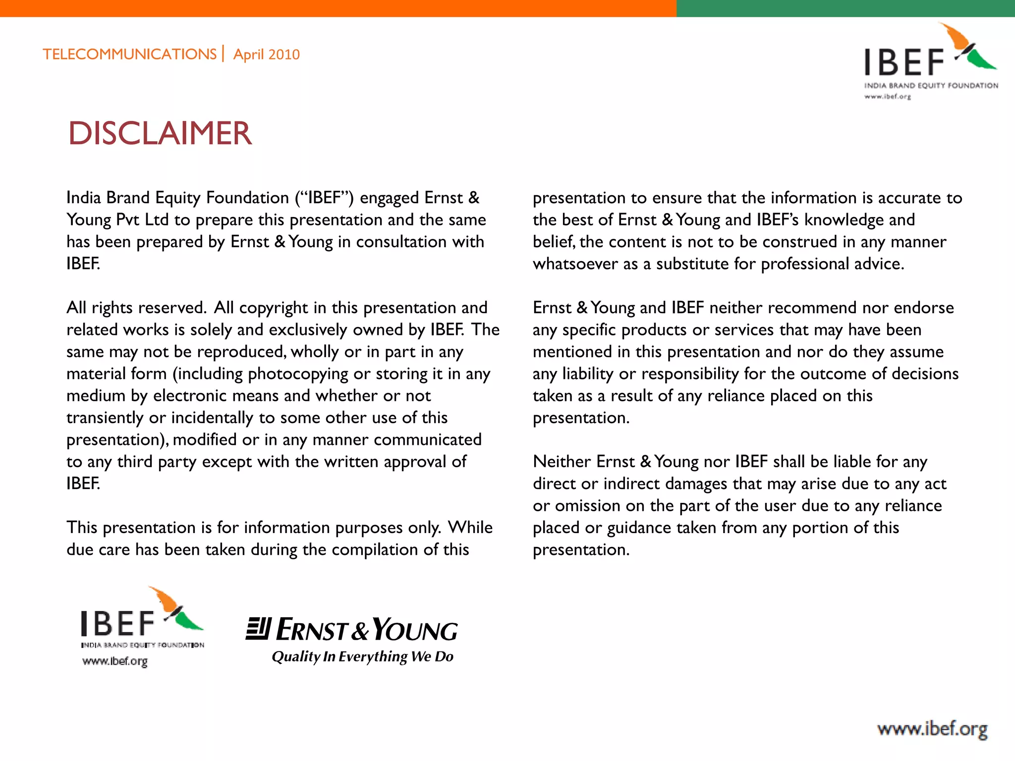 TELECOMMUNICATIONS      April 2010




  DISCLAIMER
  India Brand Equity Foundation (“IBEF”) engaged Ernst &        presentation to ensure that the information is accurate to
  Young Pvt Ltd to prepare this presentation and the same       the best of Ernst & Young and IBEF’s knowledge and
  has been prepared by Ernst & Young in consultation with       belief, the content is not to be construed in any manner
  IBEF.                                                         whatsoever as a substitute for professional advice.

  All rights reserved. All copyright in this presentation and   Ernst & Young and IBEF neither recommend nor endorse
  related works is solely and exclusively owned by IBEF. The    any specific products or services that may have been
  same may not be reproduced, wholly or in part in any          mentioned in this presentation and nor do they assume
  material form (including photocopying or storing it in any    any liability or responsibility for the outcome of decisions
  medium by electronic means and whether or not                 taken as a result of any reliance placed on this
  transiently or incidentally to some other use of this         presentation.
  presentation), modified or in any manner communicated
  to any third party except with the written approval of        Neither Ernst & Young nor IBEF shall be liable for any
  IBEF.                                                         direct or indirect damages that may arise due to any act
                                                                or omission on the part of the user due to any reliance
  This presentation is for information purposes only. While     placed or guidance taken from any portion of this
  due care has been taken during the compilation of this        presentation.
 