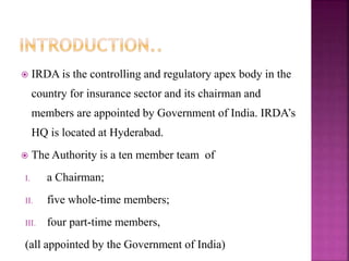  IRDA is the controlling and regulatory apex body in the
country for insurance sector and its chairman and
members are appointed by Government of India. IRDA’s
HQ is located at Hyderabad.
 The Authority is a ten member team of
I. a Chairman;
II. five whole-time members;
III. four part-time members,
(all appointed by the Government of India)
 