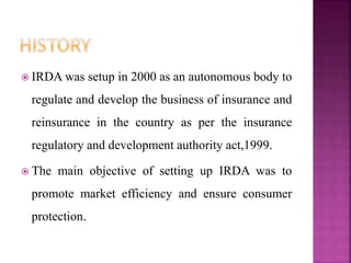  IRDA was setup in 2000 as an autonomous body to
regulate and develop the business of insurance and
reinsurance in the country as per the insurance
regulatory and development authority act,1999.
 The main objective of setting up IRDA was to
promote market efficiency and ensure consumer
protection.
 