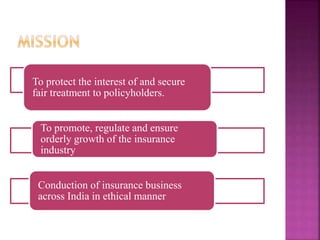 To protect the interest of and secure
fair treatment to policyholders.
To promote, regulate and ensure
orderly growth of the insurance
industry
Conduction of insurance business
across India in ethical manner
 