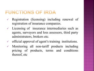  Registration (licensing) including renewal of
registration of insurance companies.
 Licensing of insurance intermediaries such as
agents, surveyors and loss assessors, third party
administrators, brokers etc.
 official approval of agent’s training institutions.
 Monitoring all non-tariff products including
pricing of products, terms and conditions
thereof, etc
 