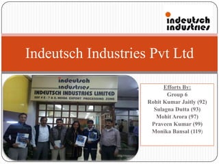 Indeutsch Industries Pvt Ltd

                          Efforts By:
                           Group 6
                    Rohit Kumar Jaitly (92)
                      Sulagna Dutta (93)
                       Mohit Arora (97)
                     Praveen Kumar (99)
                     Monika Bansal (119)
 