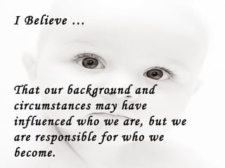 I Believe … That our background and circumstances may have influenced who we are, but we are responsible for who we become. 