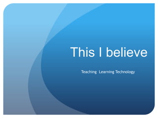 This I believe
  Teaching Learning Technology
 