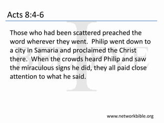 Acts 8:4-6
Those who had been scattered preached the
word wherever they went. Philip went down to
a city in Samaria and proclaimed the Christ
there. When the crowds heard Philip and saw
the miraculous signs he did, they all paid close
attention to what he said.
www.networkbible.org
 