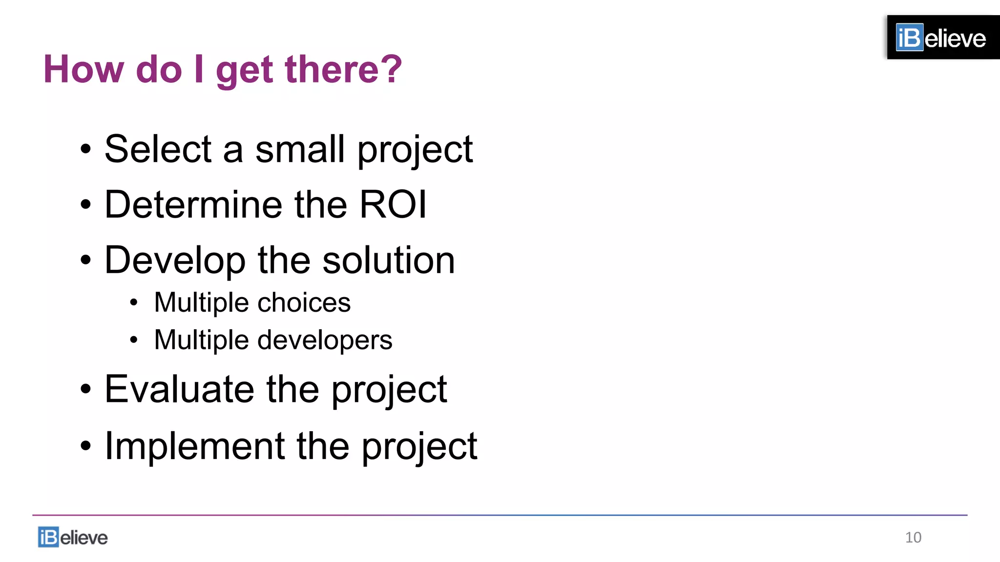 How do I get there?
•  Select a small project
•  Determine the ROI
•  Develop the solution
•  Multiple choices
•  Multiple developers
•  Evaluate the project
•  Implement the project
10	
  
 