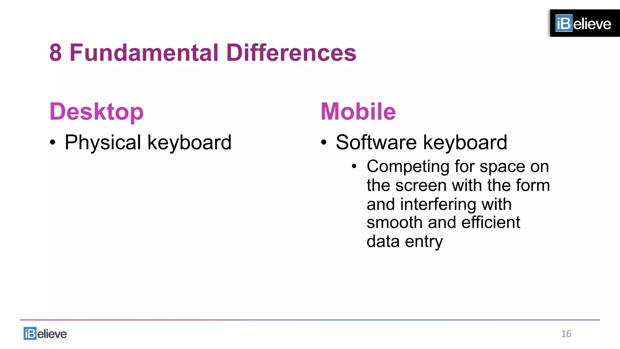 8 Fundamental Differences
Desktop
•  Physical keyboard
Mobile
•  Software keyboard
•  Competing for space on
the screen with the form
and interfering with
smooth and efficient
data entry
16	
  
 