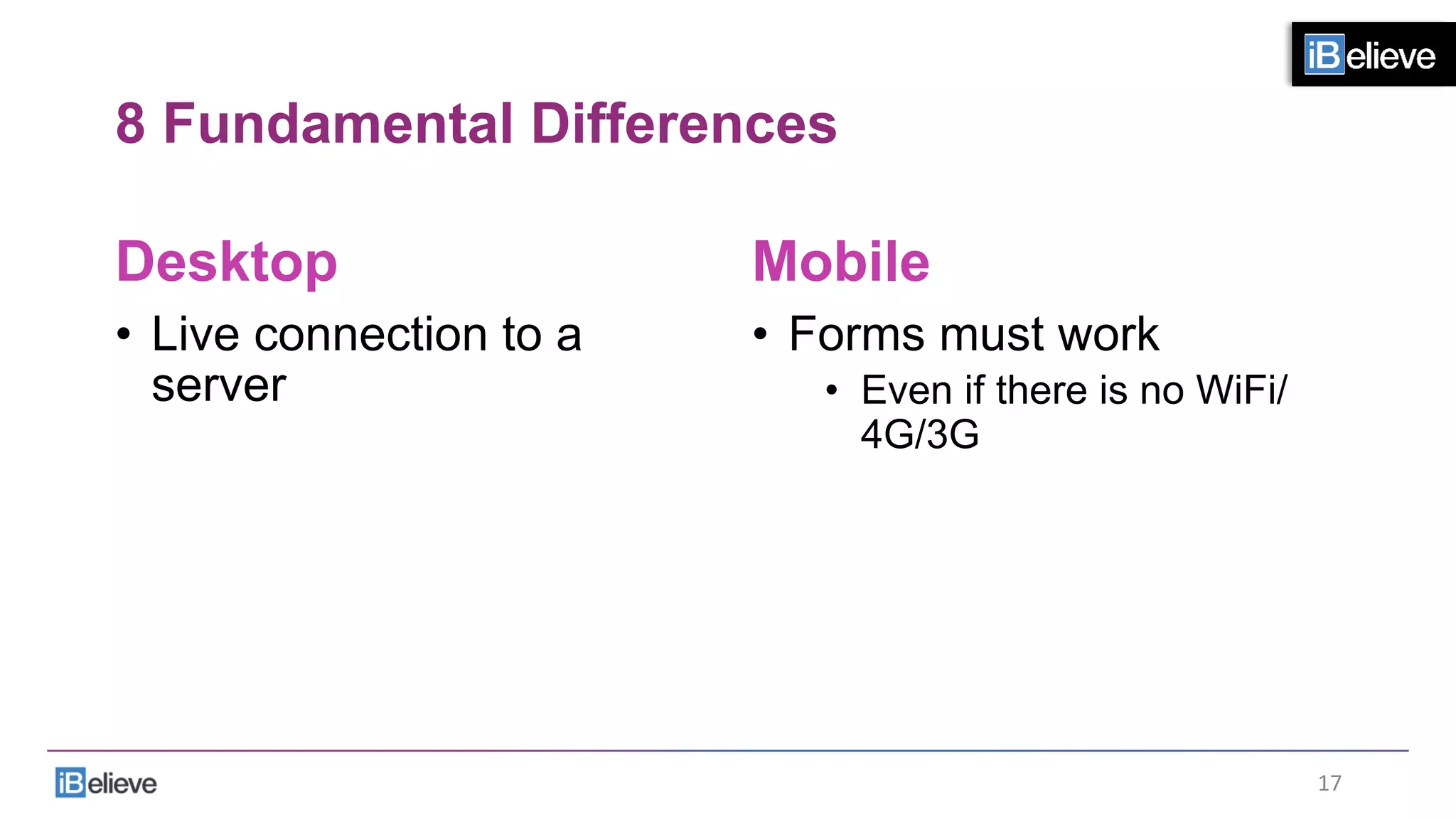8 Fundamental Differences
Desktop
•  Live connection to a
server
Mobile
•  Forms must work
•  Even if there is no WiFi/
4G/3G
17	
  
 
