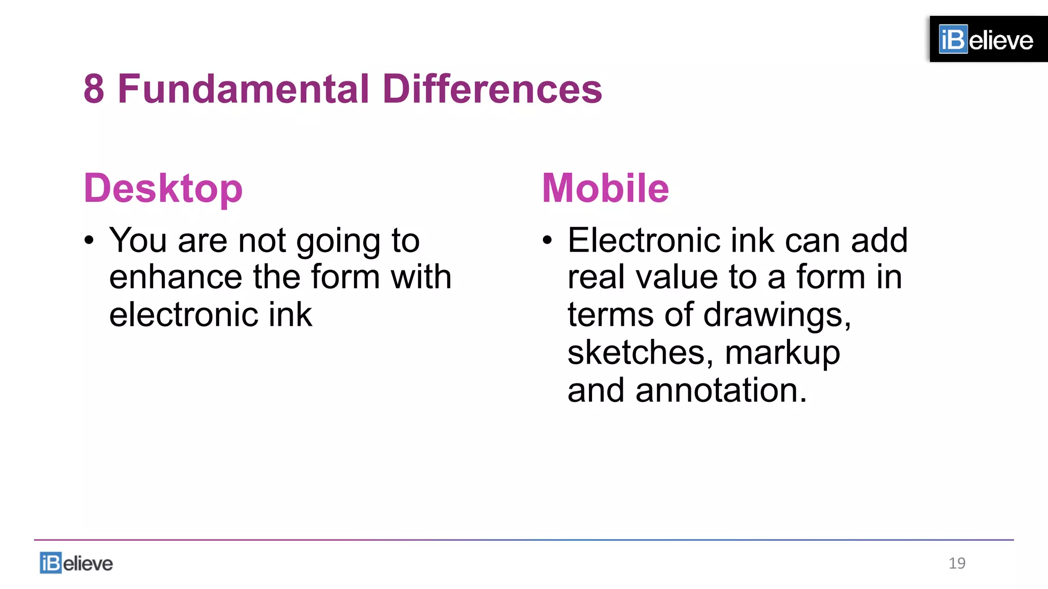 8 Fundamental Differences
Desktop
•  You are not going to
enhance the form with
electronic ink
Mobile
•  Electronic ink can add
real value to a form in
terms of drawings,
sketches, markup
and annotation.
19	
  
 