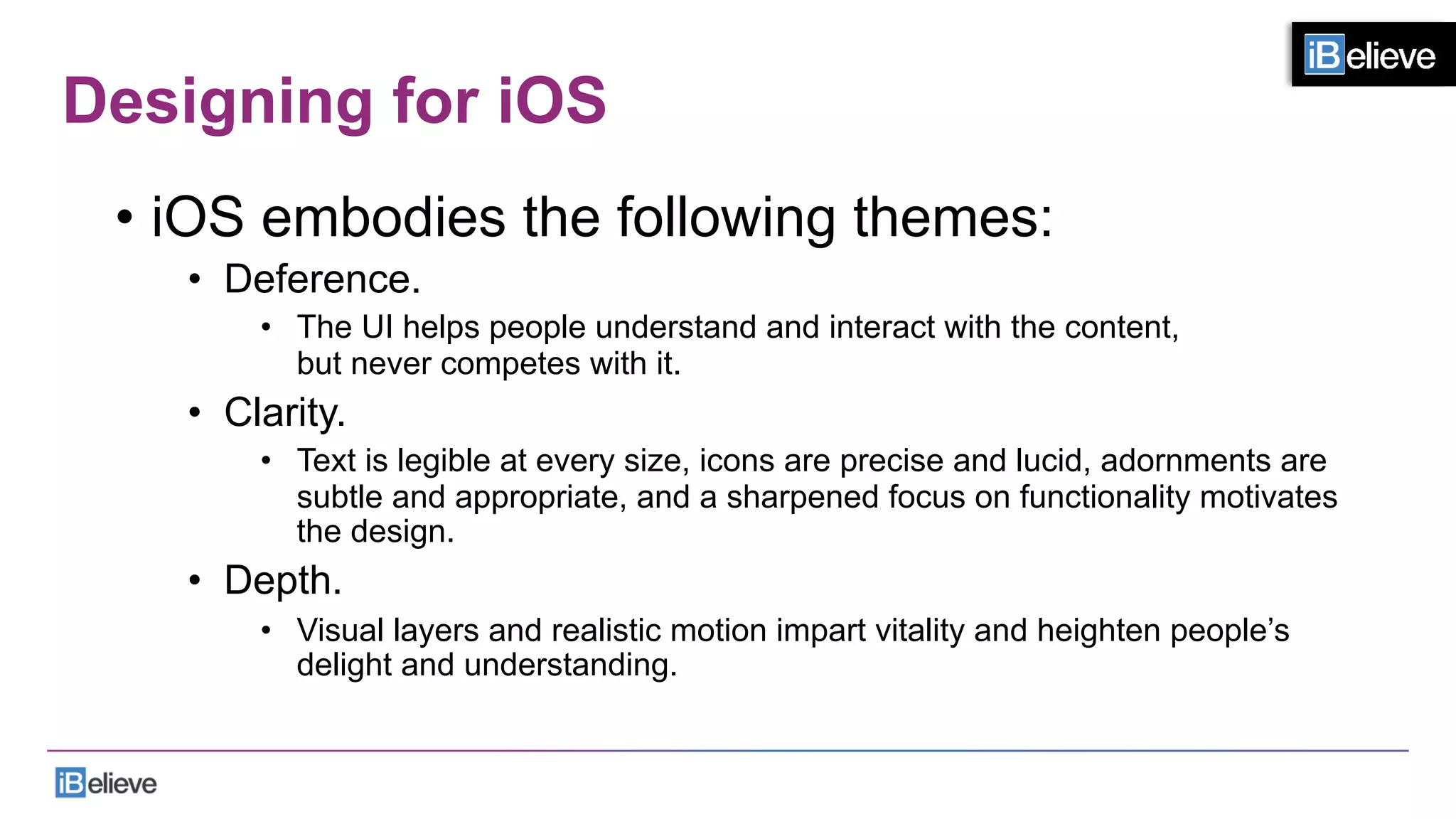 Designing for iOS
•  iOS embodies the following themes:
•  Deference.
•  The UI helps people understand and interact with the content,
but never competes with it.
•  Clarity.
•  Text is legible at every size, icons are precise and lucid, adornments are
subtle and appropriate, and a sharpened focus on functionality motivates
the design.
•  Depth.
•  Visual layers and realistic motion impart vitality and heighten people’s
delight and understanding.
 