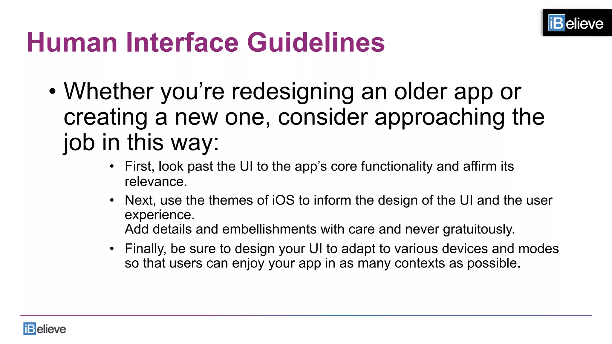 Human Interface Guidelines
•  Whether you’re redesigning an older app or
creating a new one, consider approaching the
job in this way:
•  First, look past the UI to the app’s core functionality and affirm its
relevance.
•  Next, use the themes of iOS to inform the design of the UI and the user
experience.
Add details and embellishments with care and never gratuitously.
•  Finally, be sure to design your UI to adapt to various devices and modes
so that users can enjoy your app in as many contexts as possible.
 