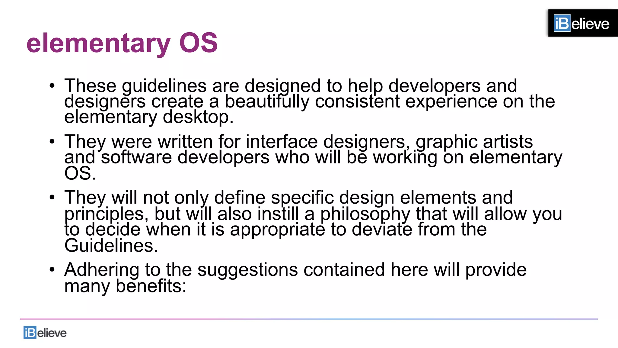 elementary OS
•  These guidelines are designed to help developers and
designers create a beautifully consistent experience on the
elementary desktop.
•  They were written for interface designers, graphic artists
and software developers who will be working on elementary
OS.
•  They will not only define specific design elements and
principles, but will also instill a philosophy that will allow you
to decide when it is appropriate to deviate from the
Guidelines.
•  Adhering to the suggestions contained here will provide
many benefits:
 