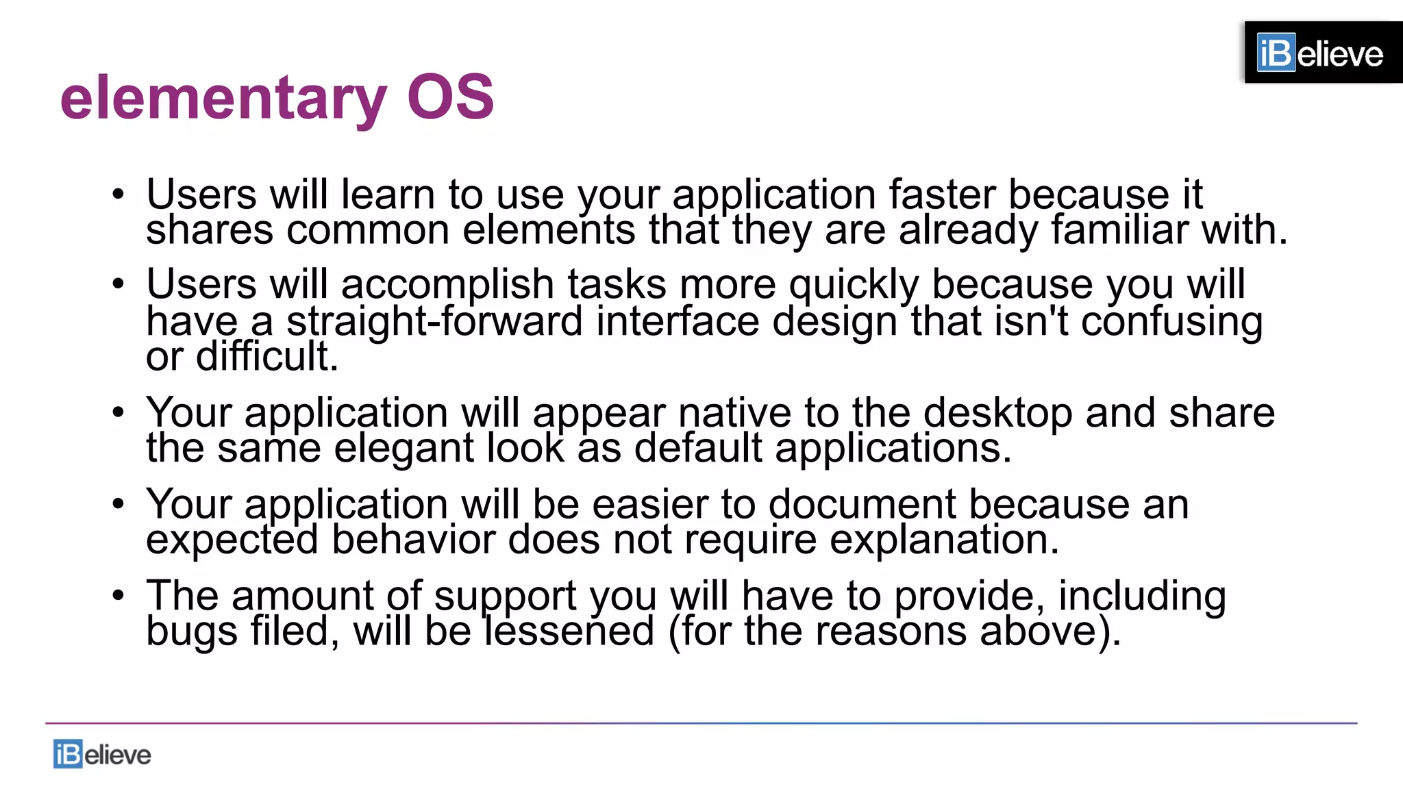 elementary OS
•  Users will learn to use your application faster because it
shares common elements that they are already familiar with.
•  Users will accomplish tasks more quickly because you will
have a straight-forward interface design that isn't confusing
or difficult.
•  Your application will appear native to the desktop and share
the same elegant look as default applications.
•  Your application will be easier to document because an
expected behavior does not require explanation.
•  The amount of support you will have to provide, including
bugs filed, will be lessened (for the reasons above).
 