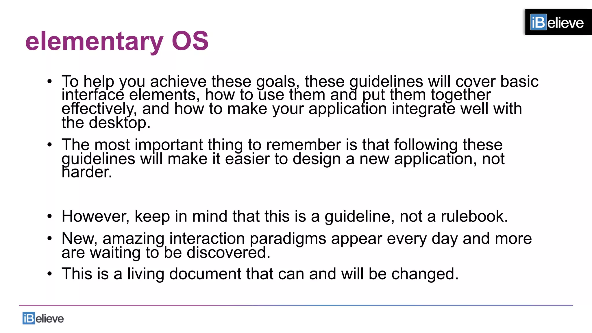 elementary OS
•  To help you achieve these goals, these guidelines will cover basic
interface elements, how to use them and put them together
effectively, and how to make your application integrate well with
the desktop.
•  The most important thing to remember is that following these
guidelines will make it easier to design a new application, not
harder.
•  However, keep in mind that this is a guideline, not a rulebook.
•  New, amazing interaction paradigms appear every day and more
are waiting to be discovered.
•  This is a living document that can and will be changed.
 