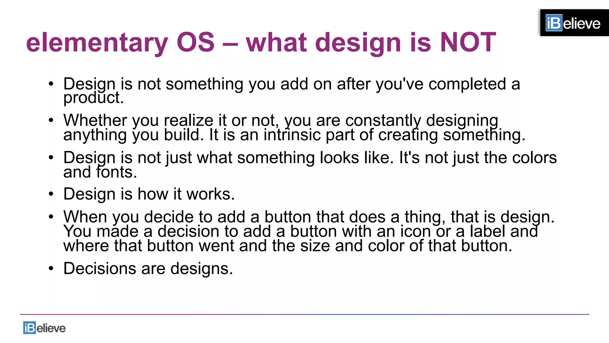 elementary OS – what design is NOT
•  Design is not something you add on after you've completed a
product.
•  Whether you realize it or not, you are constantly designing
anything you build. It is an intrinsic part of creating something.
•  Design is not just what something looks like. It's not just the colors
and fonts.
•  Design is how it works.
•  When you decide to add a button that does a thing, that is design.
You made a decision to add a button with an icon or a label and
where that button went and the size and color of that button.
•  Decisions are designs.
 