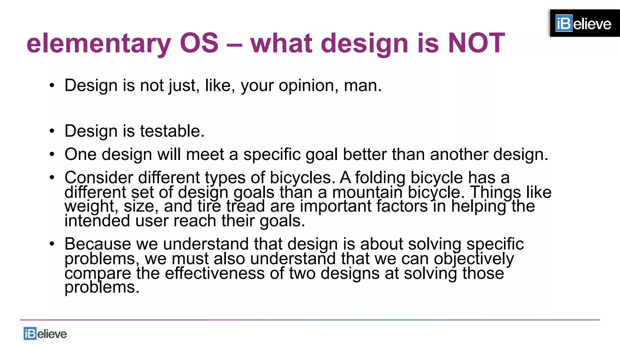 elementary OS – what design is NOT
•  Design is not just, like, your opinion, man.
•  Design is testable.
•  One design will meet a specific goal better than another design.
•  Consider different types of bicycles. A folding bicycle has a
different set of design goals than a mountain bicycle. Things like
weight, size, and tire tread are important factors in helping the
intended user reach their goals.
•  Because we understand that design is about solving specific
problems, we must also understand that we can objectively
compare the effectiveness of two designs at solving those
problems.
 