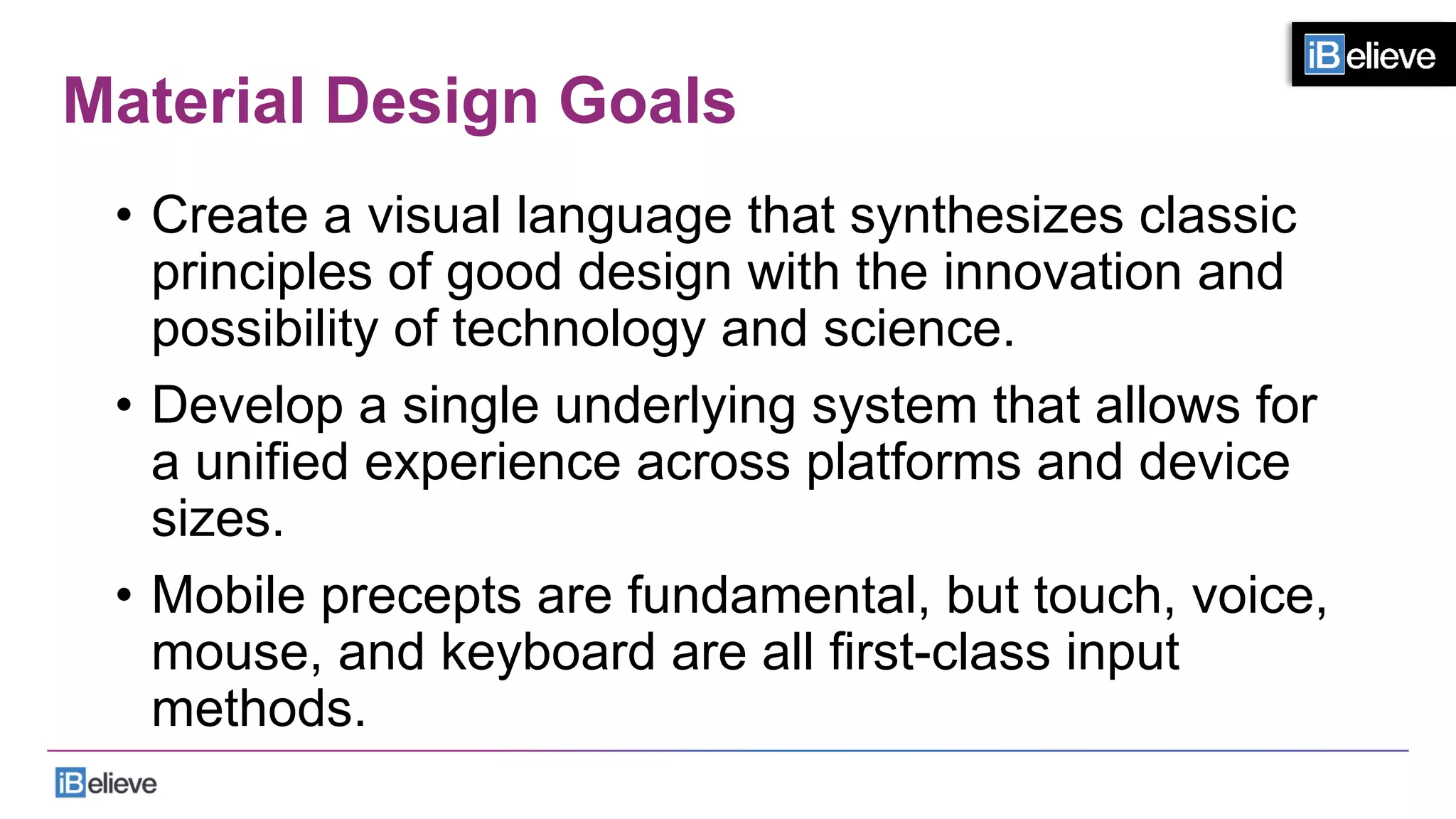 Material Design Goals
•  Create a visual language that synthesizes classic
principles of good design with the innovation and
possibility of technology and science.
•  Develop a single underlying system that allows for
a unified experience across platforms and device
sizes.
•  Mobile precepts are fundamental, but touch, voice,
mouse, and keyboard are all ﬁrst-class input
methods.
 
