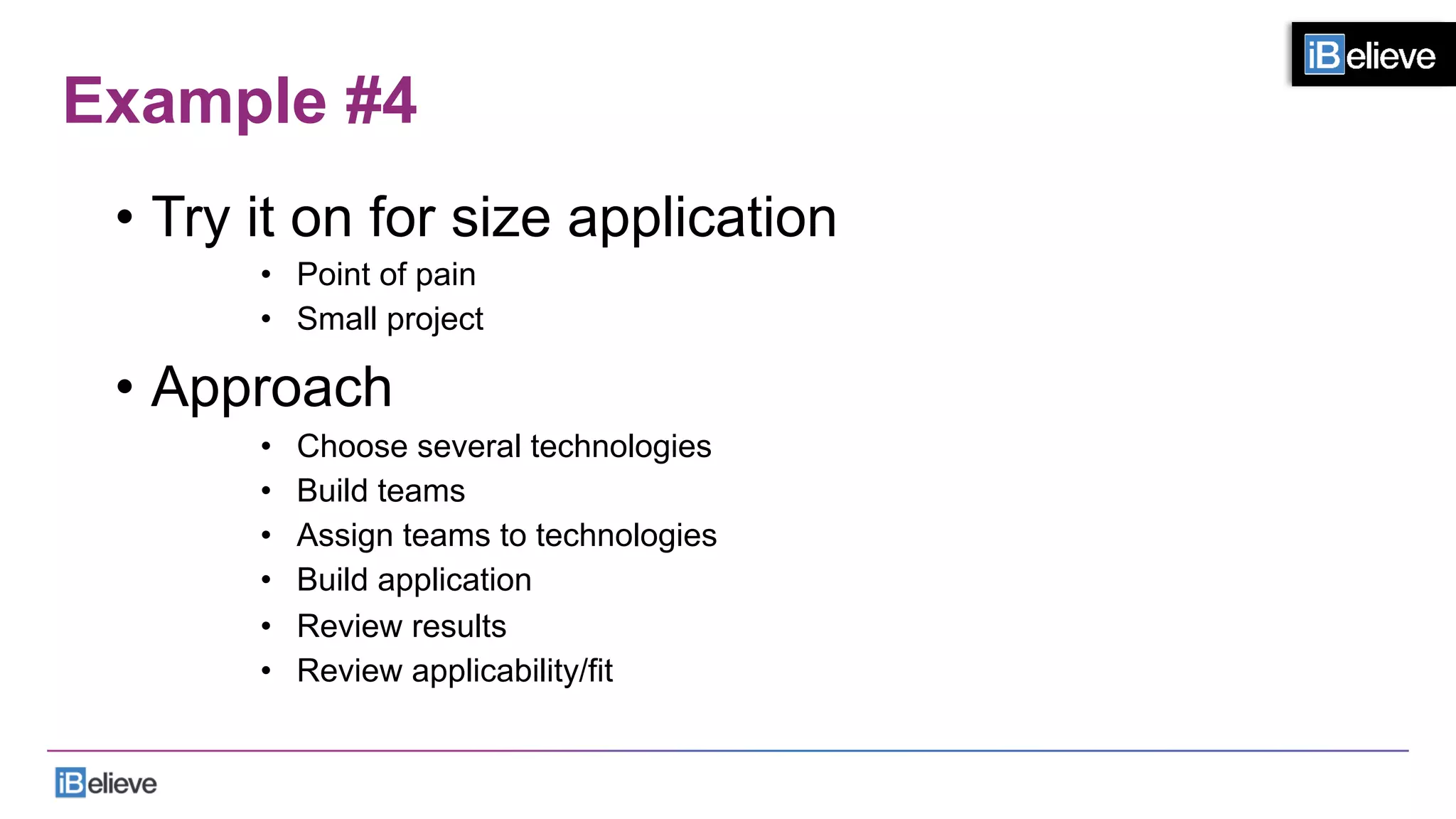 Example #4
•  Try it on for size application
•  Point of pain
•  Small project
•  Approach
•  Choose several technologies
•  Build teams
•  Assign teams to technologies
•  Build application
•  Review results
•  Review applicability/fit
 