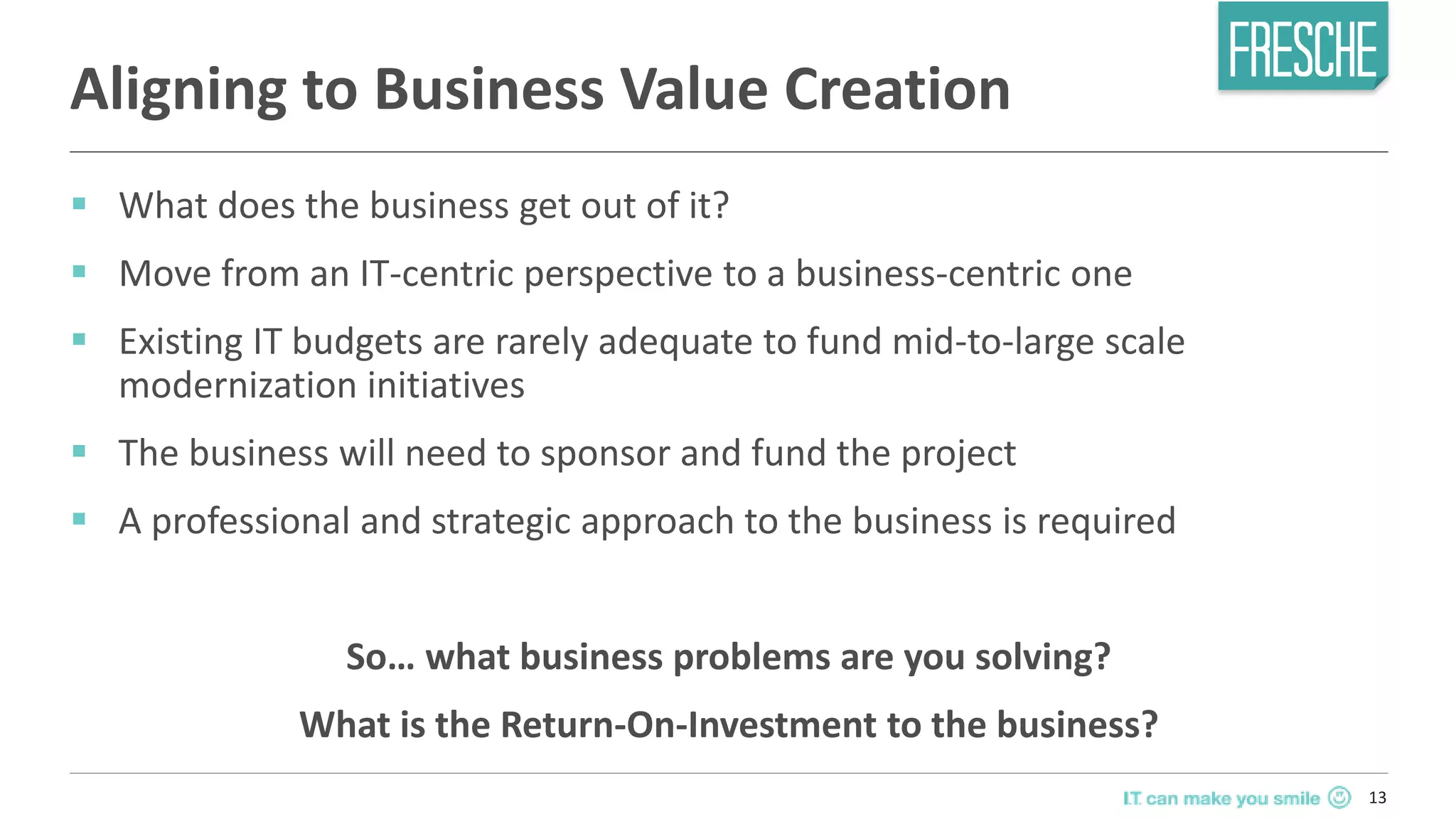 13
Aligning to Business Value Creation
 What does the business get out of it?
 Move from an IT-centric perspective to a business-centric one
 Existing IT budgets are rarely adequate to fund mid-to-large scale
modernization initiatives
 The business will need to sponsor and fund the project
 A professional and strategic approach to the business is required
So… what business problems are you solving?
What is the Return-On-Investment to the business?
 