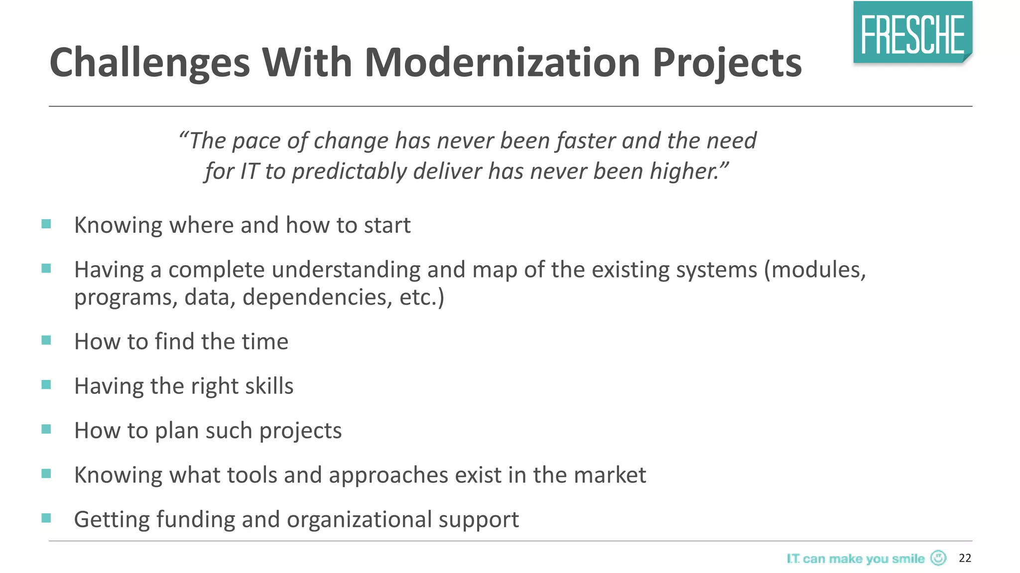 22
Challenges With Modernization Projects
￭ Knowing where and how to start
￭ Having a complete understanding and map of the existing systems (modules,
programs, data, dependencies, etc.)
￭ How to find the time
￭ Having the right skills
￭ How to plan such projects
￭ Knowing what tools and approaches exist in the market
￭ Getting funding and organizational support
“The pace of change has never been faster and the need
for IT to predictably deliver has never been higher.”
 