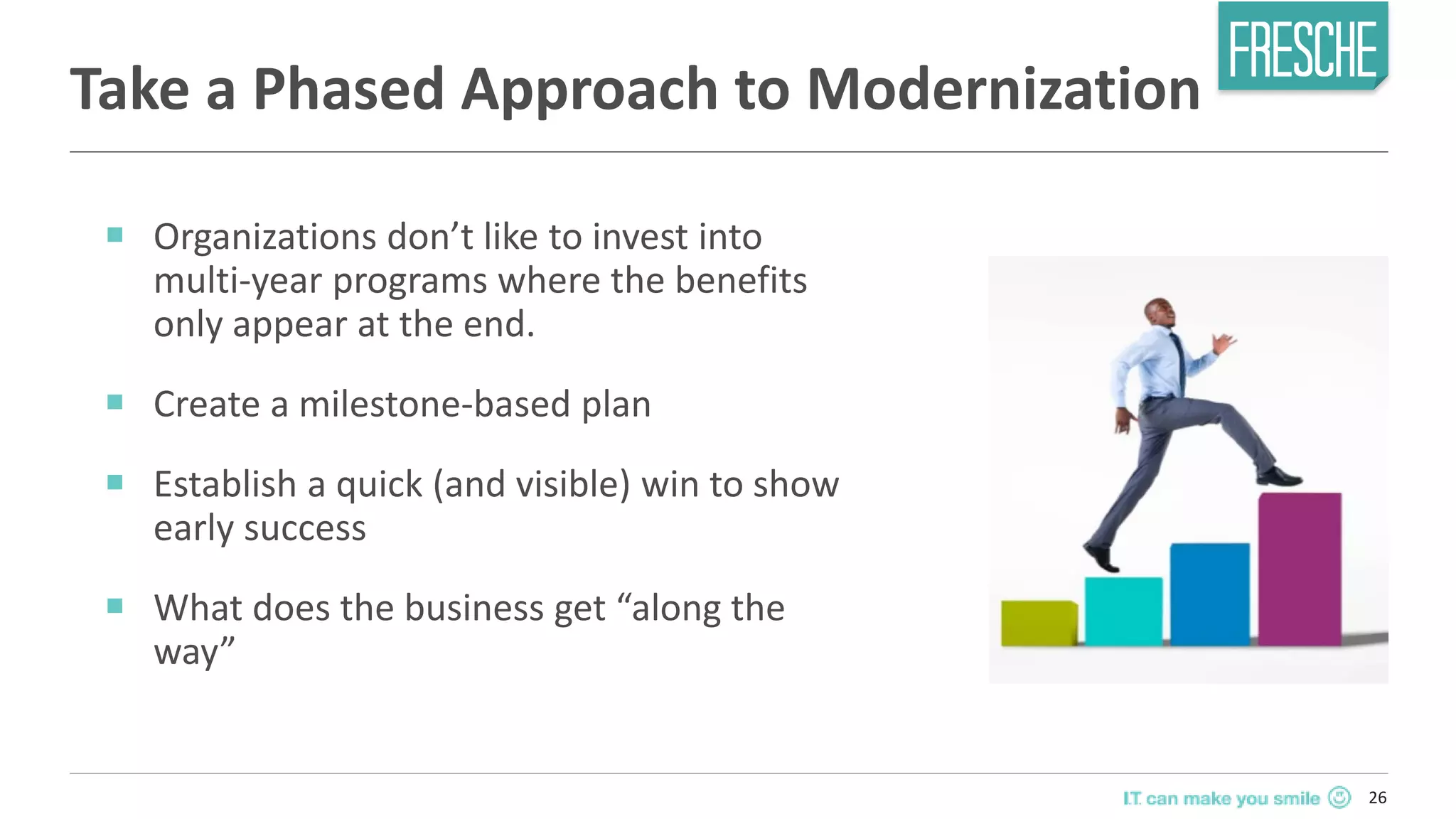 26
Take a Phased Approach to Modernization
￭ Organizations don’t like to invest into
multi-year programs where the benefits
only appear at the end.
￭ Create a milestone-based plan
￭ Establish a quick (and visible) win to show
early success
￭ What does the business get “along the
way”
 
