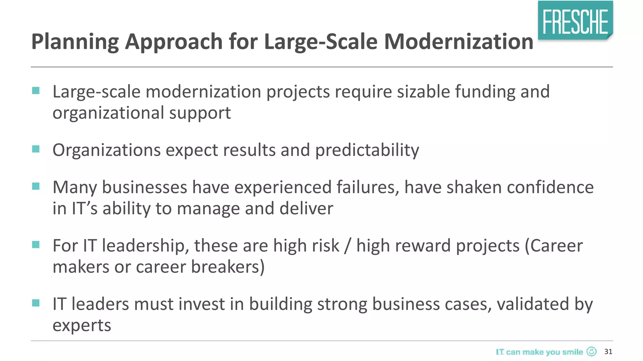 31
Planning Approach for Large-Scale Modernization
￭ Large-scale modernization projects require sizable funding and
organizational support
￭ Organizations expect results and predictability
￭ Many businesses have experienced failures, have shaken confidence
in IT’s ability to manage and deliver
￭ For IT leadership, these are high risk / high reward projects (Career
makers or career breakers)
￭ IT leaders must invest in building strong business cases, validated by
experts
 