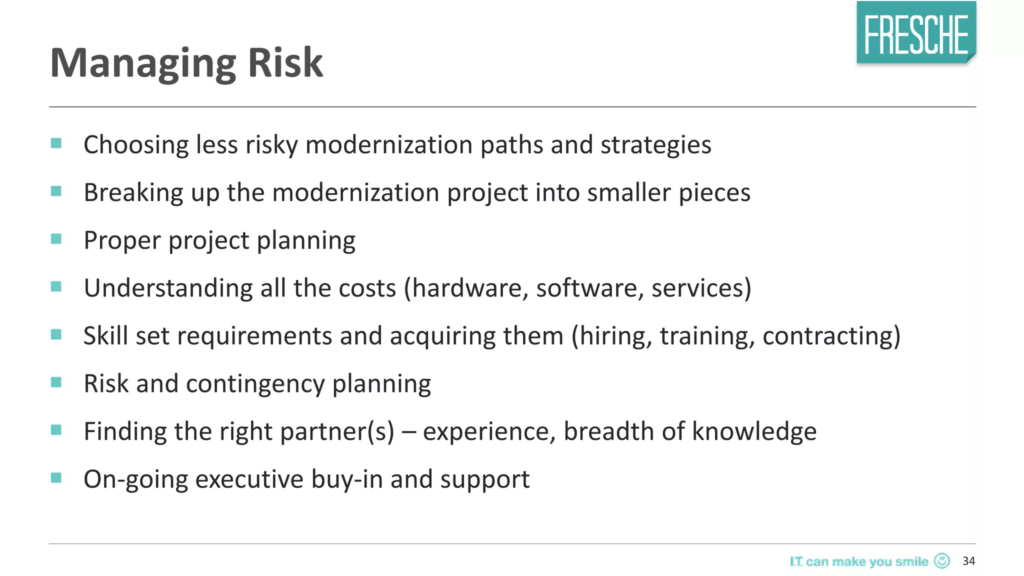 34
Managing Risk
￭ Choosing less risky modernization paths and strategies
￭ Breaking up the modernization project into smaller pieces
￭ Proper project planning
￭ Understanding all the costs (hardware, software, services)
￭ Skill set requirements and acquiring them (hiring, training, contracting)
￭ Risk and contingency planning
￭ Finding the right partner(s) – experience, breadth of knowledge
￭ On-going executive buy-in and support
 