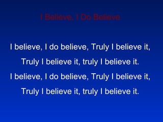 I Believe, I Do Believe   I believe, I do believe, Truly I believe it, Truly I believe it, truly I believe it. I believe, I do believe, Truly I believe it, Truly I believe it, truly I believe it.   