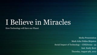 I Believe in Miracles
How Technology will Save our Planet



                                                              Media Presentation
                                                       Mark John Fiddes Shipston
                                      Social Impact of Technology – GNED1022 - 33
                                                                 Inst. Emily Brett
                                                       Thursday, August 9th, 2012
 