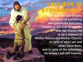 I believe in the God of love,
the owner of everything
who possesses everyone.
I believe in the God of mercies
who has chosen me
to be a steward of
Mother Nature and Mother Church,
in spite of who I am and
what I have done,
and in spite of the infidelities
He knows I will still commit.

 
