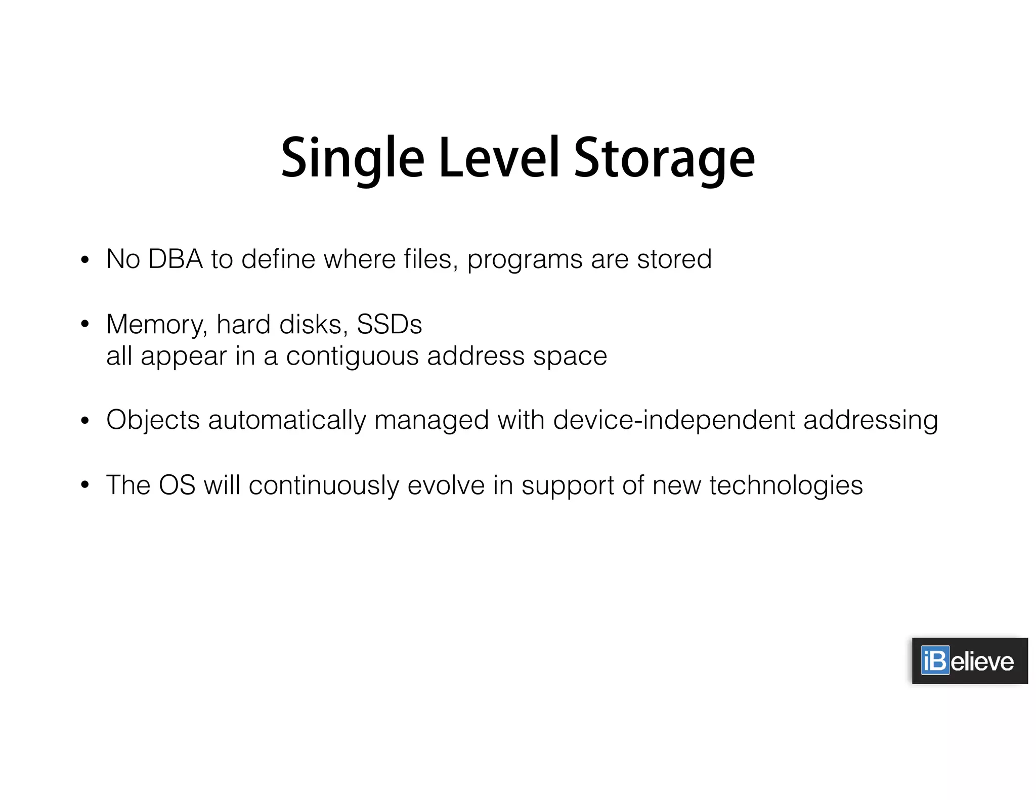 Single Level Storage
• No DBA to deﬁne where ﬁles, programs are stored
• Memory, hard disks, SSDs 
all appear in a contiguous address space
• Objects automatically managed with device-independent addressing
• The OS will continuously evolve in support of new technologies
 