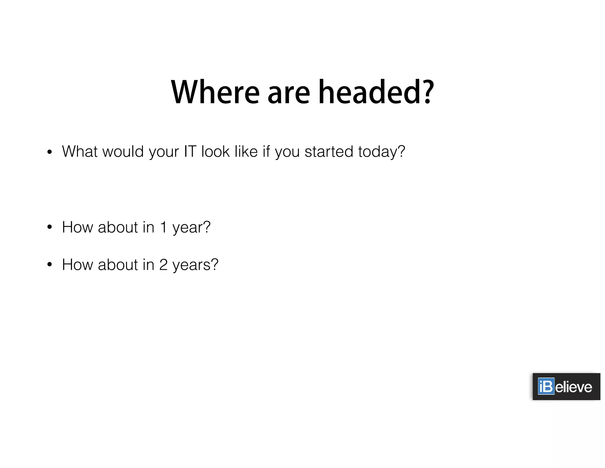 Where are headed?
• What would your IT look like if you started today?
• How about in 1 year?
• How about in 2 years?
 