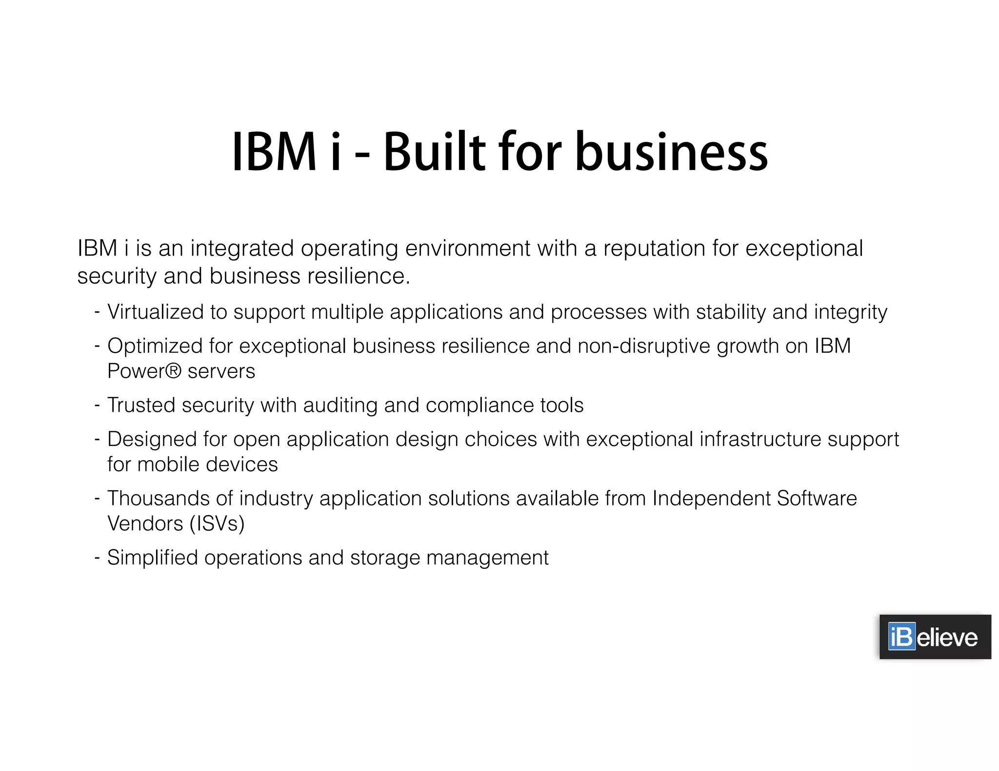 IBM i - Built for business
IBM i is an integrated operating environment with a reputation for exceptional
security and business resilience.
- Virtualized to support multiple applications and processes with stability and integrity
- Optimized for exceptional business resilience and non-disruptive growth on IBM
Power® servers
- Trusted security with auditing and compliance tools
- Designed for open application design choices with exceptional infrastructure support
for mobile devices
- Thousands of industry application solutions available from Independent Software
Vendors (ISVs)
- Simpliﬁed operations and storage management
 