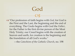 God
                        
 "Our profession of faith begins with God, for God is
  the First and the Last, the beginning and the end of
  everything. The Credo begins with God the Father,
  for the Father is the first divine person of the Most
  Holy Trinity; our Creed begins with the creation of
  heaven and earth, for creation is the beginning and
  the foundation of all God's works."
       ---the Catechism of the Catholic Church, no. 198
 