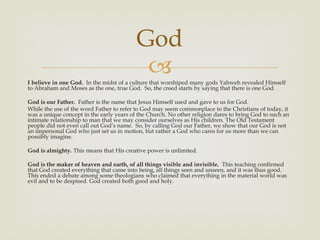 God
                                           
I believe in one God. In the midst of a culture that worshiped many gods Yahweh revealed Himself
to Abraham and Moses as the one, true God. So, the creed starts by saying that there is one God.

God is our Father. Father is the name that Jesus Himself used and gave to us for God.
While the use of the word Father to refer to God may seem commonplace to the Christians of today, it
was a unique concept in the early years of the Church. No other religion dares to bring God to such an
intimate relationship to man that we may consider ourselves as His children. The Old Testament
people did not even call out God’s name. So, by calling God our Father, we show that our God is not
an impersonal God who just set us in motion, but rather a God who cares for us more than we can
possibly imagine.

God is almighty. This means that His creative power is unlimited.

God is the maker of heaven and earth, of all things visible and invisible. This teaching confirmed
that God created everything that came into being, all things seen and unseen, and it was thus good.
This ended a debate among some theologians who claimed that everything in the material world was
evil and to be despised. God created both good and holy.
 
