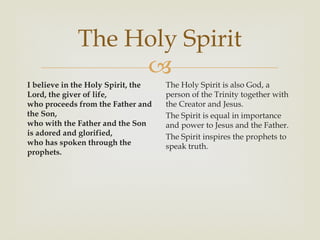 The Holy Spirit
                  
I believe in the Holy Spirit, the   The Holy Spirit is also God, a
Lord, the giver of life,            person of the Trinity together with
who proceeds from the Father and    the Creator and Jesus.
the Son,                            The Spirit is equal in importance
who with the Father and the Son     and power to Jesus and the Father.
is adored and glorified,            The Spirit inspires the prophets to
who has spoken through the          speak truth.
prophets.
 
