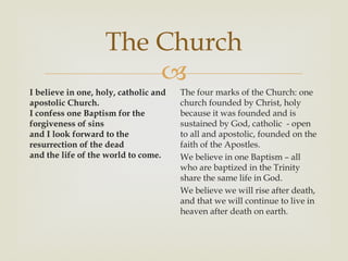 The Church
                        
I believe in one, holy, catholic and   The four marks of the Church: one
apostolic Church.                      church founded by Christ, holy
I confess one Baptism for the          because it was founded and is
forgiveness of sins                    sustained by God, catholic - open
and I look forward to the              to all and apostolic, founded on the
resurrection of the dead               faith of the Apostles.
and the life of the world to come.     We believe in one Baptism – all
                                       who are baptized in the Trinity
                                       share the same life in God.
                                       We believe we will rise after death,
                                       and that we will continue to live in
                                       heaven after death on earth.
 