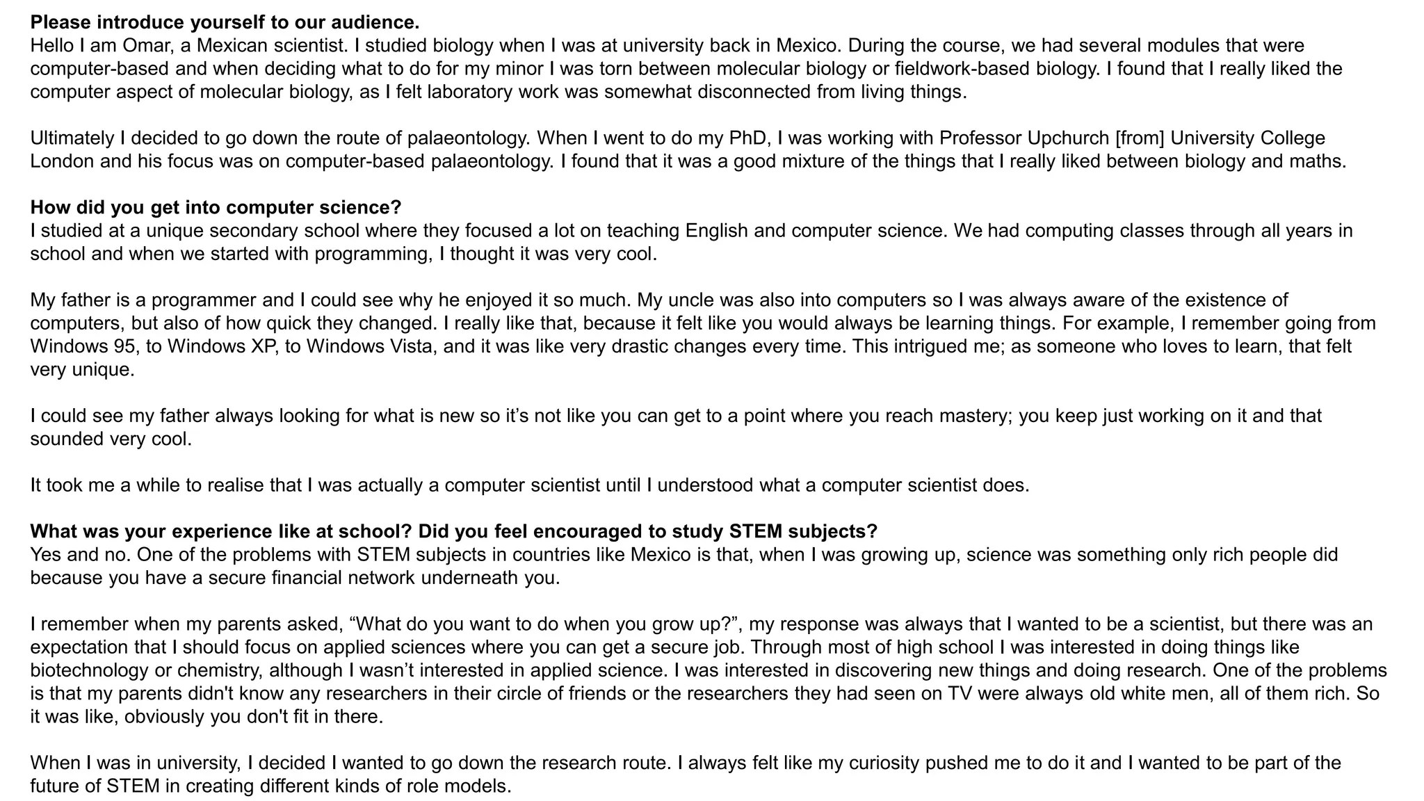 Please introduce yourself to our audience.
Hello I am Omar, a Mexican scientist. I studied biology when I was at university back in Mexico. During the course, we had several modules that were
computer-based and when deciding what to do for my minor I was torn between molecular biology or fieldwork-based biology. I found that I really liked the
computer aspect of molecular biology, as I felt laboratory work was somewhat disconnected from living things.
Ultimately I decided to go down the route of palaeontology. When I went to do my PhD, I was working with Professor Upchurch [from] University College
London and his focus was on computer-based palaeontology. I found that it was a good mixture of the things that I really liked between biology and maths.
How did you get into computer science?
I studied at a unique secondary school where they focused a lot on teaching English and computer science. We had computing classes through all years in
school and when we started with programming, I thought it was very cool.
My father is a programmer and I could see why he enjoyed it so much. My uncle was also into computers so I was always aware of the existence of
computers, but also of how quick they changed. I really like that, because it felt like you would always be learning things. For example, I remember going from
Windows 95, to Windows XP, to Windows Vista, and it was like very drastic changes every time. This intrigued me; as someone who loves to learn, that felt
very unique.
I could see my father always looking for what is new so it’s not like you can get to a point where you reach mastery; you keep just working on it and that
sounded very cool.
It took me a while to realise that I was actually a computer scientist until I understood what a computer scientist does.
What was your experience like at school? Did you feel encouraged to study STEM subjects?
Yes and no. One of the problems with STEM subjects in countries like Mexico is that, when I was growing up, science was something only rich people did
because you have a secure financial network underneath you.
I remember when my parents asked, “What do you want to do when you grow up?”, my response was always that I wanted to be a scientist, but there was an
expectation that I should focus on applied sciences where you can get a secure job. Through most of high school I was interested in doing things like
biotechnology or chemistry, although I wasn’t interested in applied science. I was interested in discovering new things and doing research. One of the problems
is that my parents didn't know any researchers in their circle of friends or the researchers they had seen on TV were always old white men, all of them rich. So
it was like, obviously you don't fit in there.
When I was in university, I decided I wanted to go down the research route. I always felt like my curiosity pushed me to do it and I wanted to be part of the
future of STEM in creating different kinds of role models.
 