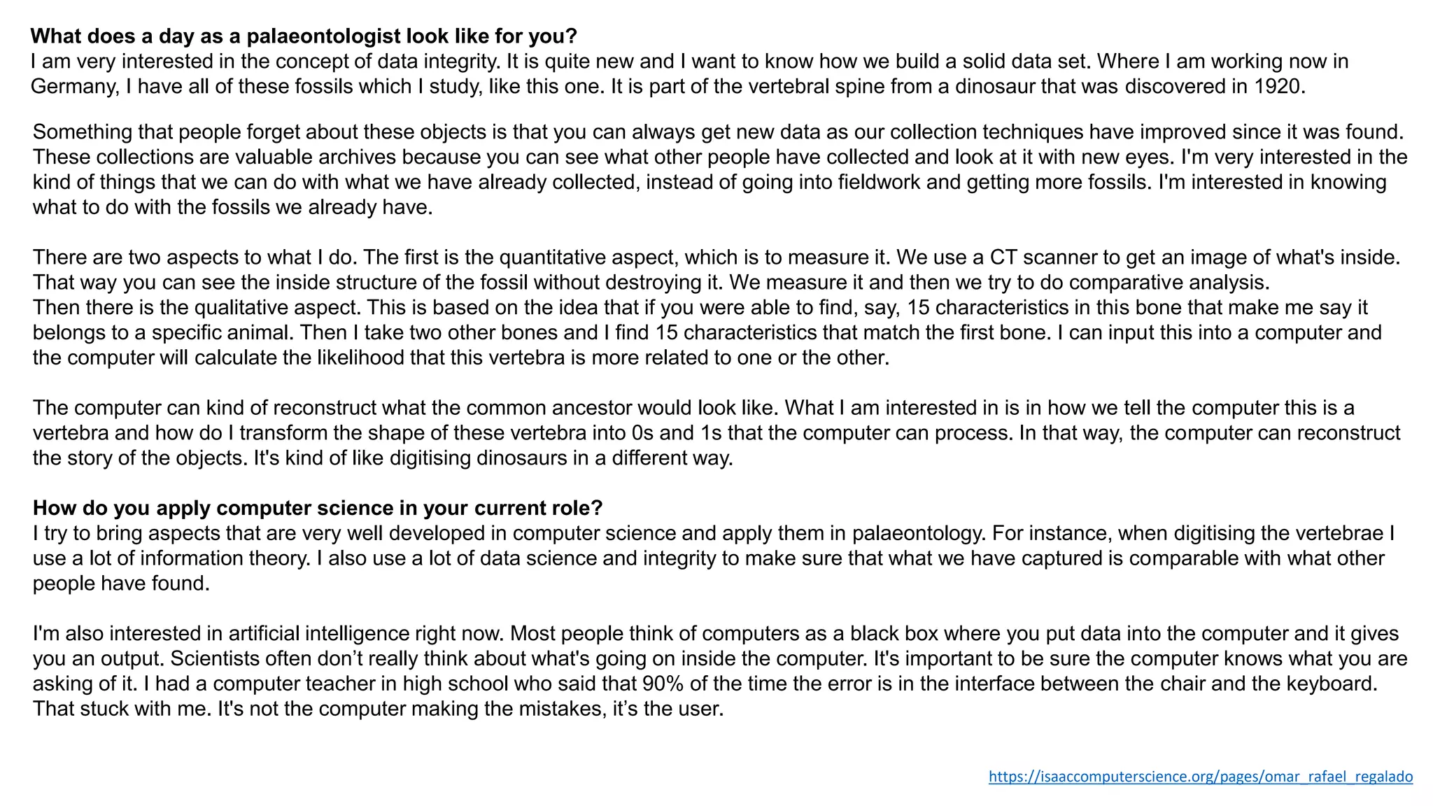 What does a day as a palaeontologist look like for you?
I am very interested in the concept of data integrity. It is quite new and I want to know how we build a solid data set. Where I am working now in
Germany, I have all of these fossils which I study, like this one. It is part of the vertebral spine from a dinosaur that was discovered in 1920.
Something that people forget about these objects is that you can always get new data as our collection techniques have improved since it was found.
These collections are valuable archives because you can see what other people have collected and look at it with new eyes. I'm very interested in the
kind of things that we can do with what we have already collected, instead of going into fieldwork and getting more fossils. I'm interested in knowing
what to do with the fossils we already have.
There are two aspects to what I do. The first is the quantitative aspect, which is to measure it. We use a CT scanner to get an image of what's inside.
That way you can see the inside structure of the fossil without destroying it. We measure it and then we try to do comparative analysis.
Then there is the qualitative aspect. This is based on the idea that if you were able to find, say, 15 characteristics in this bone that make me say it
belongs to a specific animal. Then I take two other bones and I find 15 characteristics that match the first bone. I can input this into a computer and
the computer will calculate the likelihood that this vertebra is more related to one or the other.
The computer can kind of reconstruct what the common ancestor would look like. What I am interested in is in how we tell the computer this is a
vertebra and how do I transform the shape of these vertebra into 0s and 1s that the computer can process. In that way, the computer can reconstruct
the story of the objects. It's kind of like digitising dinosaurs in a different way.
How do you apply computer science in your current role?
I try to bring aspects that are very well developed in computer science and apply them in palaeontology. For instance, when digitising the vertebrae I
use a lot of information theory. I also use a lot of data science and integrity to make sure that what we have captured is comparable with what other
people have found.
I'm also interested in artificial intelligence right now. Most people think of computers as a black box where you put data into the computer and it gives
you an output. Scientists often don’t really think about what's going on inside the computer. It's important to be sure the computer knows what you are
asking of it. I had a computer teacher in high school who said that 90% of the time the error is in the interface between the chair and the keyboard.
That stuck with me. It's not the computer making the mistakes, it’s the user.
https://isaaccomputerscience.org/pages/omar_rafael_regalado
 