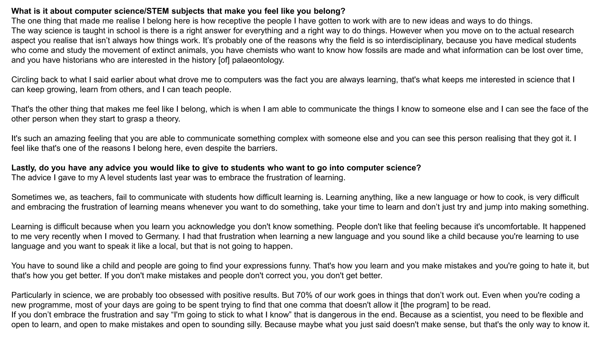 What is it about computer science/STEM subjects that make you feel like you belong?
The one thing that made me realise I belong here is how receptive the people I have gotten to work with are to new ideas and ways to do things.
The way science is taught in school is there is a right answer for everything and a right way to do things. However when you move on to the actual research
aspect you realise that isn’t always how things work. It’s probably one of the reasons why the field is so interdisciplinary, because you have medical students
who come and study the movement of extinct animals, you have chemists who want to know how fossils are made and what information can be lost over time,
and you have historians who are interested in the history [of] palaeontology.
Circling back to what I said earlier about what drove me to computers was the fact you are always learning, that's what keeps me interested in science that I
can keep growing, learn from others, and I can teach people.
That's the other thing that makes me feel like I belong, which is when I am able to communicate the things I know to someone else and I can see the face of the
other person when they start to grasp a theory.
It's such an amazing feeling that you are able to communicate something complex with someone else and you can see this person realising that they got it. I
feel like that's one of the reasons I belong here, even despite the barriers.
Lastly, do you have any advice you would like to give to students who want to go into computer science?
The advice I gave to my A level students last year was to embrace the frustration of learning.
Sometimes we, as teachers, fail to communicate with students how difficult learning is. Learning anything, like a new language or how to cook, is very difficult
and embracing the frustration of learning means whenever you want to do something, take your time to learn and don’t just try and jump into making something.
Learning is difficult because when you learn you acknowledge you don't know something. People don't like that feeling because it's uncomfortable. It happened
to me very recently when I moved to Germany. I had that frustration when learning a new language and you sound like a child because you're learning to use
language and you want to speak it like a local, but that is not going to happen.
You have to sound like a child and people are going to find your expressions funny. That's how you learn and you make mistakes and you're going to hate it, but
that's how you get better. If you don't make mistakes and people don't correct you, you don't get better.
Particularly in science, we are probably too obsessed with positive results. But 70% of our work goes in things that don’t work out. Even when you're coding a
new programme, most of your days are going to be spent trying to find that one comma that doesn't allow it [the program] to be read.
If you don’t embrace the frustration and say “I'm going to stick to what I know” that is dangerous in the end. Because as a scientist, you need to be flexible and
open to learn, and open to make mistakes and open to sounding silly. Because maybe what you just said doesn't make sense, but that's the only way to know it.
 