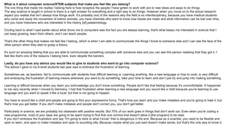 What is it about computer science/STEM subjects that make you feel like you belong?
The one thing that made me realise I belong here is how receptive the people I have gotten to work with are to new ideas and ways to do things.
The way science is taught in school is there is a right answer for everything and a right way to do things. However when you move on to the actual research
aspect you realise that isn’t always how things work. It’s probably one of the reasons why the field is so interdisciplinary, because you have medical students
who come and study the movement of extinct animals, you have chemists who want to know how fossils are made and what information can be lost over time,
and you have historians who are interested in the history [of] palaeontology.
Circling back to what I said earlier about what drove me to computers was the fact you are always learning, that's what keeps me interested in science that I
can keep growing, learn from others, and I can teach people.
That's the other thing that makes me feel like I belong, which is when I am able to communicate the things I know to someone else and I can see the face of the
other person when they start to grasp a theory.
It's such an amazing feeling that you are able to communicate something complex with someone else and you can see this person realising that they got it. I
feel like that's one of the reasons I belong here, even despite the barriers.
Lastly, do you have any advice you would like to give to students who want to go into computer science?
The advice I gave to my A level students last year was to embrace the frustration of learning.
Sometimes we, as teachers, fail to communicate with students how difficult learning is. Learning anything, like a new language or how to cook, is very difficult
and embracing the frustration of learning means whenever you want to do something, take your time to learn and don’t just try and jump into making something.
Learning is difficult because when you learn you acknowledge you don't know something. People don't like that feeling because it's uncomfortable. It happened
to me very recently when I moved to Germany. I had that frustration when learning a new language and you sound like a child because you're learning to use
language and you want to speak it like a local, but that is not going to happen.
You have to sound like a child and people are going to find your expressions funny. That's how you learn and you make mistakes and you're going to hate it, but
that's how you get better. If you don't make mistakes and people don't correct you, you don't get better.
Particularly in science, we are probably too obsessed with positive results. But 70% of our work goes in things that don’t work out. Even when you're coding a
new programme, most of your days are going to be spent trying to find that one comma that doesn't allow it [the program] to be read.
If you don’t embrace the frustration and say “I'm going to stick to what I know” that is dangerous in the end. Because as a scientist, you need to be flexible and
open to learn, and open to make mistakes and open to sounding silly. Because maybe what you just said doesn't make sense, but that's the only way to know it.
 
