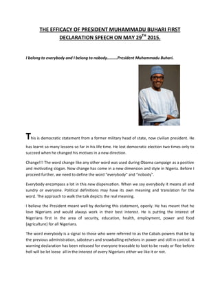 THE EFFICACY OF PRESIDENT MUHAMMADU BUHARI FIRST
DECLARATION SPEECH ON MAY 29TH
2015.
I belong to everybody and I belong to nobody……….President Muhammadu Buhari.
This is democratic statement from a former military head of state, now civilian president. He
has learnt so many lessons so far in his life time. He lost democratic election two times only to
succeed when he changed his motives in a new direction.
Change!!! The word change like any other word was used during Obama campaign as a positive
and motivating slogan. Now change has come in a new dimension and style in Nigeria. Before I
proceed further, we need to define the word “everybody” and “nobody”.
Everybody encompass a lot in this new dispensation. When we say everybody it means all and
sundry or everyone. Political definitions may have its own meaning and translation for the
word. The approach to walk the talk depicts the real meaning.
I believe the President meant well by declaring this statement, openly. He has meant that he
love Nigerians and would always work in their best interest. He is putting the interest of
Nigerians first in the area of security, education, health, employment, power and food
(agriculture) for all Nigerians.
The word everybody is a signal to those who were referred to as the Cabals-powers that be by
the previous administration, saboteurs and snowballing echelons in power and still in control. A
warning declaration has been released for everyone traceable to loot to be ready or flee before
hell will be let loose all in the interest of every Nigerians either we like it or not.
 