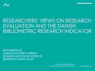 IBEN BRØNDUM
AARHUS UNIVERSITY LIBRARY
BUSINESS AND SOCIAL SCIENCES
IBROENDUM @SAM.AU.DK
18TH NORDIC WORKSHOP ON
BIBLIOMETRICS AND RESEARCH POLICY 28. OCTOBER 2013
RESEARCHERS’ VIEWS ON RESEARCH
EVALUATION AND THE DANISH
BIBLIOMETRIC RESEARCH INDICATOR
 