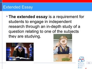 Extended Essay The extended essay  is a requirement for students to engage in independent research through an in-depth study of a question relating to one of the subjects they are studying. 