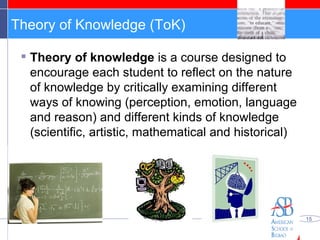 Theory of Knowledge (ToK) Theory of knowledge  is a course designed to encourage each student to reflect on the nature of knowledge by critically examining different ways of knowing (perception, emotion, language and reason) and different kinds of knowledge (scientific, artistic, mathematical and historical) 