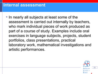 Internal assessment  In nearly all subjects at least some of the assessment is carried out internally by teachers, who mark individual pieces of work produced as part of a course of study. Examples include oral exercises in language subjects, projects, student portfolios, class presentations, practical laboratory work, mathematical investigations and artistic performances. 