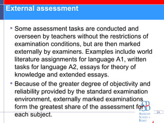 External assessment  Some assessment tasks are conducted and overseen by teachers without the restrictions of examination conditions, but are then marked externally by examiners. Examples include world literature assignments for language A1, written tasks for language A2, essays for theory of knowledge and extended essays. Because of the greater degree of objectivity and reliability provided by the standard examination environment, externally marked examinations form the greatest share of the assessment for each subject. 