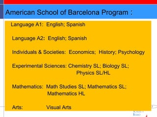 American School of Barcelona Program  : Language A1:  English; Spanish Language A2 :  English; Spanish Individuals & Societies:  Economics;  History; Psychology Experimental Sciences: Chemistry SL; Biology SL;    Physics SL/HL Mathematics:  Math Studies SL; Mathematics SL;  Mathematics HL Arts:  Visual Arts 