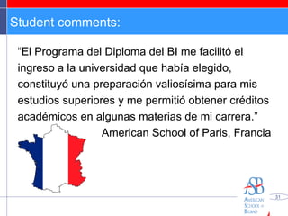 Student comments: “ El Programa del Diploma del BI me facilitó el ingreso a la universidad que había elegido, constituyó una preparación valiosísima para mis estudios superiores y me permitió obtener créditos académicos en algunas materias de mi carrera.” American School of Paris, Francia 