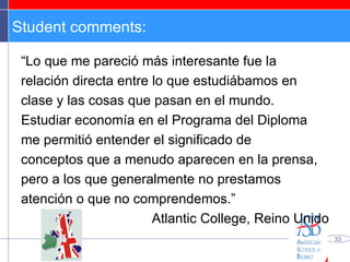 Student comments: “ Lo que me pareció más interesante fue la relación directa entre lo que estudiábamos en clase y las cosas que pasan en el mundo. Estudiar economía en el Programa del Diploma me permitió entender el significado de conceptos que a menudo aparecen en la prensa, pero a los que generalmente no prestamos atención o que no comprendemos.” Atlantic College, Reino Unido 